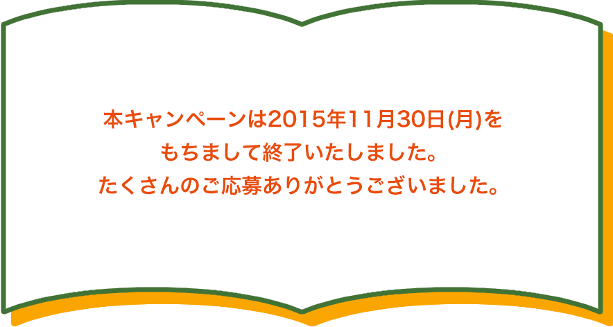 本キャンペーンは2015年11月30日(月)を もちまして終了いたしました。 たくさんのご応募ありがとうございました。