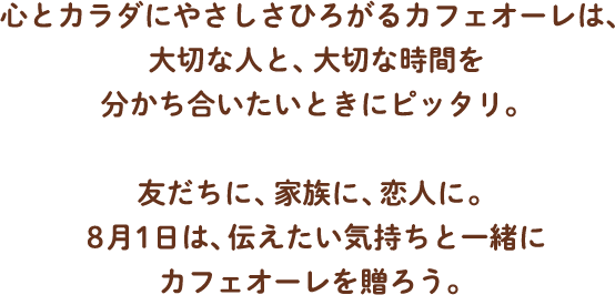 心とカラダにやさしさひろがるカフェオーレは、大切な人と、大切な時間を分かち合いたいときにピッタリ。友だちに、家族に、恋人に。8月1日は、伝えたい気持ちと一緒にカフェオーレを贈ろう。