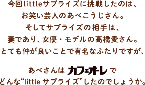 今回littleサプライズに挑戦したのは、お笑いタレントのあべこうじさん。そしてサプライズの相手は、妻であり、女優・モデルの高橋愛さん。とても仲が良いことで有名なふたりですが、あべさんはでカフェオーレでどんな“little サプライズ”したのでしょうか。