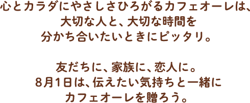 心とカラダにやさしさひろがるカフェオーレは、大切な人と、大切な時間を分かち合いたいときにピッタリ。友だちに、家族に、恋人に。8月1日は、伝えたい気持ちと一緒にカフェオーレを贈ろう。