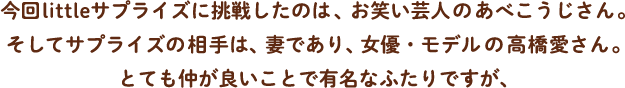 今回littleサプライズに挑戦したのは、お笑いタレントのあべこうじさん。そしてサプライズの相手は、妻であり、女優・モデルの高橋愛さん。とても仲が良いことで有名なふたりですが、