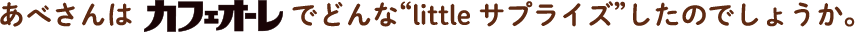 あべさんはでカフェオーレでどんな“little サプライズ”したのでしょうか。