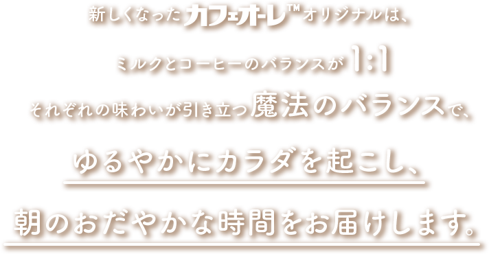 新しくなったカフェオーレTMオリジナルは、ミルクとコーヒーのバランスが1:1それぞれの味わいが引き立つ魔法のバランスで、ゆるやかにカラダを起こし、朝のおだやかな時間をお届けします。