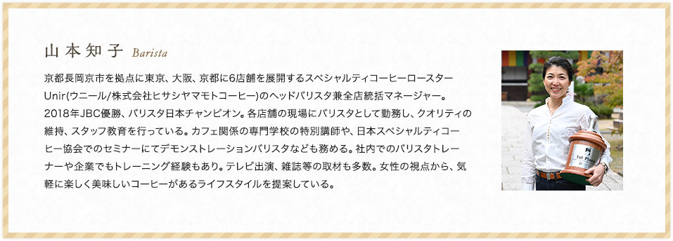 山本知子 Barista 京都長岡京市を拠点に東京、大阪、京都に6店舗を展開するスペシャルティコーヒーロースターUnir(ウニール/株式会 社ヒサシヤマモトコーヒー)のヘッドバリスタ兼全店統括マネージャー。2018年JBC優勝、バリスタ日本チャンピオン。各店舗の現場にバリスタとして勤務し、クオリティの維持、スタッフ教育を行っている。カフェ関係の専門学校の特別講師や、日本スペシャルティコーヒー協会でのセミナーにてデモンストレーションバリスタなども務める。社内でのバリスタトレーナーや企業でもトレーニング経験もあり。テレビ出演、雑誌等の取材も多数。女性の視点から、気軽に楽しく美味しいコーヒーがあるライフスタイルを提案している。