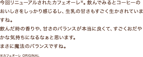 今回リニューアルされたカフェオーレ※。飲んでみるとコーヒーのおいしさをしっかり感じるし、生乳の甘さもすごく生かされていますね。飲んだ時の香りや、甘さのバランスが本当に良くて、すごくおだやかな気持ちになるなぁと思います。まさに魔法のバランスですね。※カフェオーレ ORIGINAL