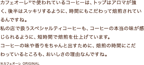 カフェオーレ※で使われているコーヒーは、トップはアロマが強く、後半はスッキリするように、時間にもこだわって焙煎されているんですね。私の店で扱うスペシャルティコーヒーも、コーヒーの本当の味が感じられるように、短時間で焙煎を仕上げています。コーヒーの味や香りをちゃんと出すために、焙煎の時間にこだわっているところも、おいしさの理由なんですね。※カフェオーレ ORIGINAL