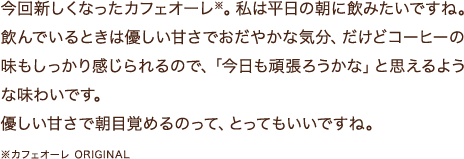 今回新しくなったカフェオーレ※。私は平日の朝に飲みたいですね。飲んでいるときは優しい甘さでおだやかな気分、だけどコーヒーの味もしっかり感じられるので、「今日も頑張ろうかな」と思えるような味わいです。優しい甘さで朝目覚めるのって、とってもいいですね。※カフェオーレ ORIGINAL