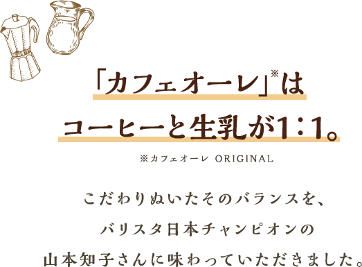 「カフェオーレ」※はコーヒーと生乳が1：1。※カフェオーレ ORIGINALこだわりぬいたそのバランスを、バリスタ日本チャンピオンの山本知子さんに味わっていただきました。