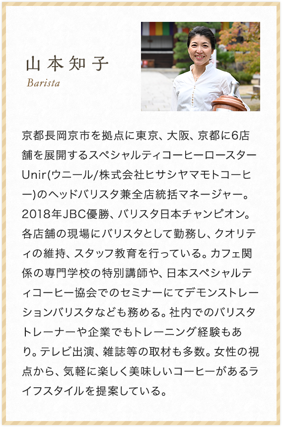山本知子 Barista 京都長岡京市を拠点に東京、大阪、京都に6店舗を展開するスペシャルティコーヒーロースターUnir(ウニール/株式会 社ヒサシヤマモトコーヒー)のヘッドバリスタ兼全店統括マネージャー。2018年JBC優勝、バリスタ日本チャンピオン。各店舗の現場にバリスタとして勤務し、クオリティの維持、スタッフ教育を行っている。カフェ関係の専門学校の特別講師や、日本スペシャルティコーヒー協会でのセミナーにてデモンストレーションバリスタなども務める。社内でのバリスタトレーナーや企業でもトレーニング経験もあり。テレビ出演、雑誌等の取材も多数。女性の視点から、気軽に楽しく美味しいコーヒーがあるライフスタイルを提案している。