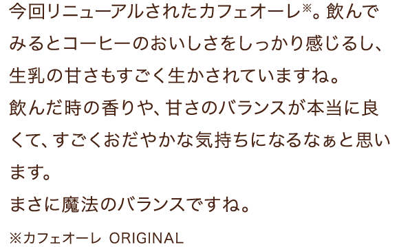 今回リニューアルされたカフェオーレ※。飲んでみるとコーヒーのおいしさをしっかり感じるし、生乳の甘さもすごく生かされていますね。飲んだ時の香りや、甘さのバランスが本当に良くて、すごくおだやかな気持ちになるなぁと思います。まさに魔法のバランスですね。※カフェオーレ ORIGINAL