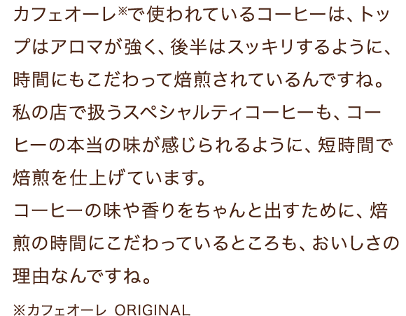 カフェオーレ※で使われているコーヒーは、トップはアロマが強く、後半はスッキリするように、時間にもこだわって焙煎されているんですね。私の店で扱うスペシャルティコーヒーも、コーヒーの本当の味が感じられるように、短時間で焙煎を仕上げています。コーヒーの味や香りをちゃんと出すために、焙煎の時間にこだわっているところも、おいしさの理由なんですね。※カフェオーレ ORIGINAL