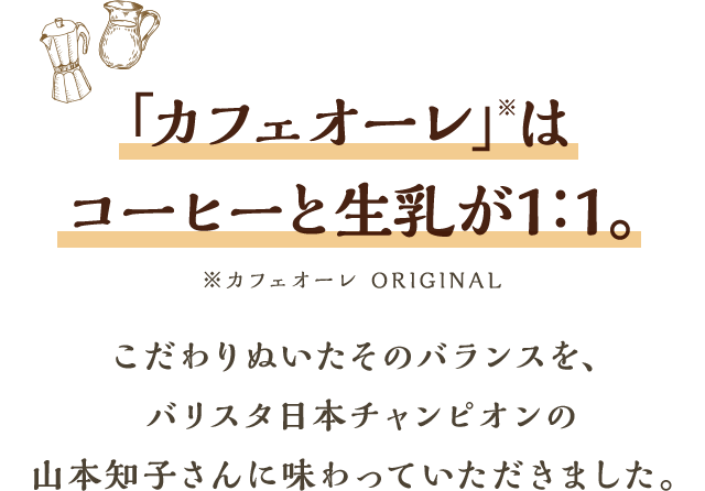 「カフェオーレ」※はコーヒーと生乳が1：1。※カフェオーレ ORIGINALこだわりぬいたそのバランスを、バリスタ日本チャンピオンの山本知子さんに味わっていただきました。