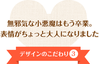 デザインのこだわり③ イノセントな小悪魔はもう卒業。表情がちょっと大人になりました