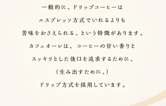 一般的に、ドリップコーヒーはエスプレッソ方式でいれるよりも苦味をおさえられる、という特徴があります。カフェオーレは、コーヒーの甘い香りとスッキリとした後口を追求するために、（生み出すために、）ドリップ方式を採用しています。