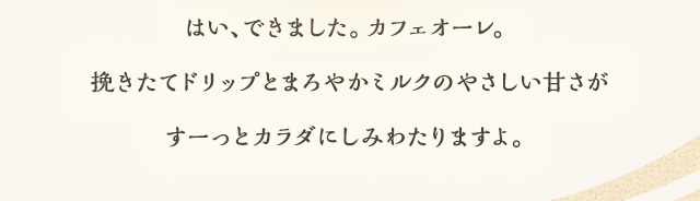はい、できました。カフェオーレ。挽きたてドリップとまろやかミルクのやさしい甘さがすーっとカラダにしみわたりますよ。