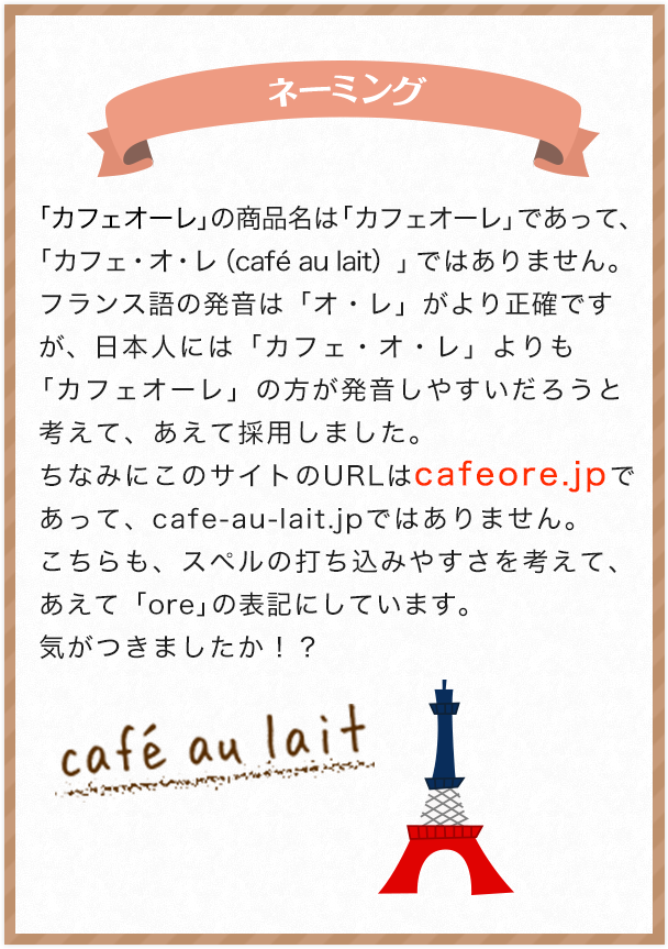 ネーミング 「カフェオーレ」の商品名は「カフェオーレ」であって、「カフェ・オ・レ（cafe au lait）」ではありません。フランス語の発音は「オ・レ」がより正確ですが、日本人には「カフェ・オ・レ」よりも「カフェオーレ」の方が発音しやすいだろうと考えて、あえて採用しました。ちなみにこのサイトのURLはcafeore.jpであって、cafe-au-lait.jpではありません。こちらも、スペルの打ち込みやすさを考えて、あえて「ore」の表記にしています。気がつきましたか！？