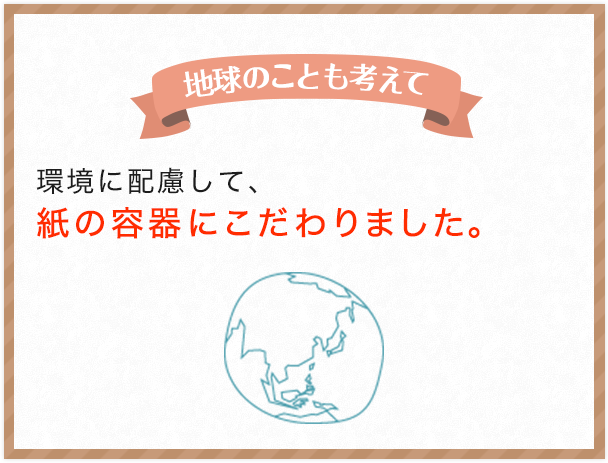 地球のことも考えて 環境に配慮して、紙の容器にこだわりました。