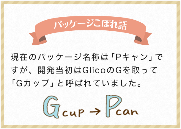 パッケージこぼれ話 現在のパッケージ名称は「Pキャン」ですが、開発当初はGlicoのGを取って「Gカップ」と呼ばれていました。
