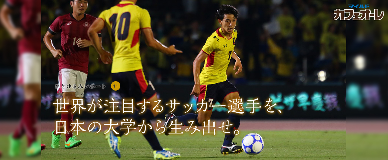 ひとゆるみレポート 11 世界が注目するサッカー選手を、日本の大学から生み出せ。